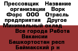 Прессовщик › Название организации ­ Ворк Форс, ООО › Отрасль предприятия ­ Другое › Минимальный оклад ­ 27 000 - Все города Работа » Вакансии   . Башкортостан респ.,Баймакский р-н